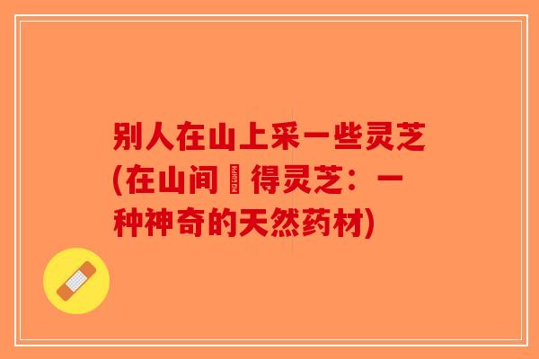 别人在山上采一些灵芝(在山间採得灵芝:一种神奇的天然药材) 别人在山上采一些灵芝(在山间採得灵芝:一种神奇的天然药材)