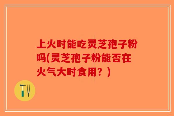 上火时能吃灵芝孢子粉吗(灵芝孢子粉能否在火气大时食用？)