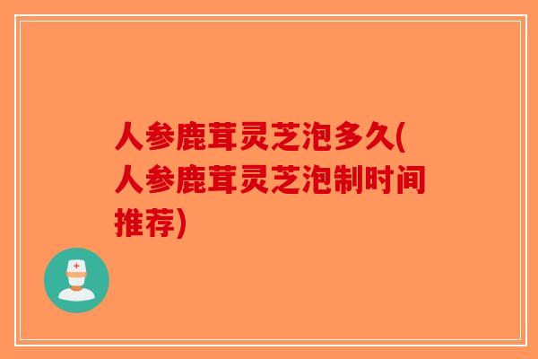 人参鹿茸灵芝泡多久(人参鹿茸灵芝泡制时间推荐) 人参鹿茸灵芝泡多久(人参鹿茸灵芝泡制时间推荐)