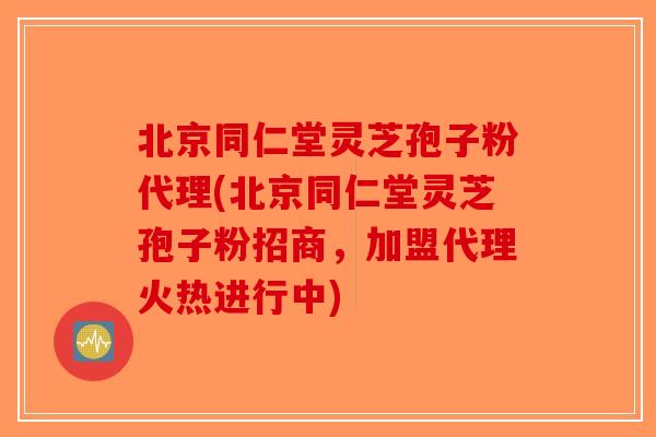 北京同仁堂灵芝孢子粉代理(北京同仁堂灵芝孢子粉招商，加盟代理火热进行中)
