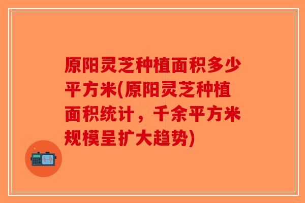 原阳灵芝种植面积多少平方米(原阳灵芝种植面积统计，千余平方米规模呈扩大趋势)