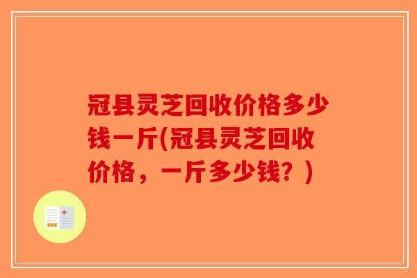 冠县灵芝回收价格多少钱一斤(冠县灵芝回收价格，一斤多少钱？)