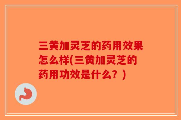 三黄加灵芝的药用效果怎么样(三黄加灵芝的药用功效是什么？)