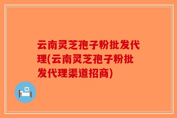 云南灵芝孢子粉批发代理(云南灵芝孢子粉批发代理渠道招商)