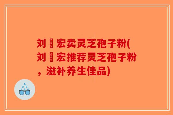 刘畊宏卖灵芝孢子粉(刘畊宏推荐灵芝孢子粉，滋补养生佳品)
