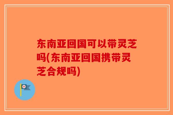 东南亚回国可以带灵芝吗(东南亚回国携带灵芝合规吗)