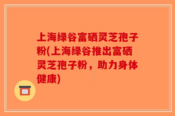 上海绿谷富硒灵芝孢子粉(上海绿谷推出富硒灵芝孢子粉,助力身体健康) 上海绿谷富硒灵芝孢子粉(上海绿谷推出富硒灵芝孢子粉,助力身体健康)