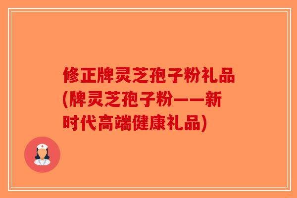 修正牌灵芝孢子粉礼品(牌灵芝孢子粉——新时代高端健康礼品) 修正牌灵芝孢子粉礼品(牌灵芝孢子粉——新时代高端健康礼品)