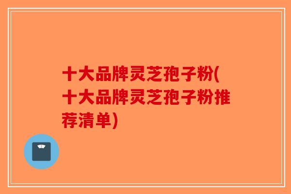 十大品牌灵芝孢子粉(十大品牌灵芝孢子粉推荐清单)