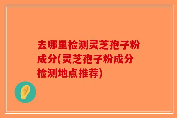 去哪里检测灵芝孢子粉成分(灵芝孢子粉成分检测地点推荐) 去哪里检测灵芝孢子粉成分(灵芝孢子粉成分检测地点推荐)