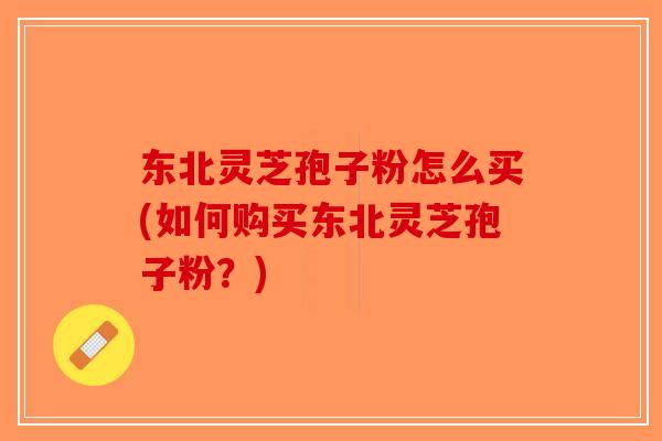 东北灵芝孢子粉怎么买(如何购买东北灵芝孢子粉？)