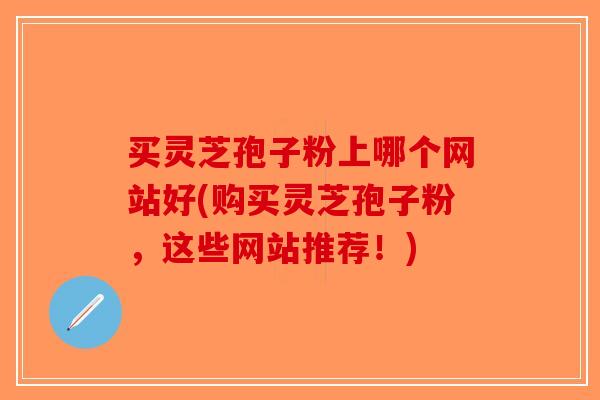 买灵芝孢子粉上哪个网站好(购买灵芝孢子粉，这些网站推荐！)