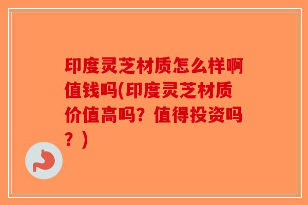 印度灵芝材质怎么样啊值钱吗(印度灵芝材质价值高吗？值得投资吗？)