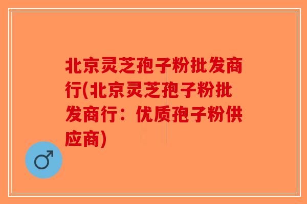 北京灵芝孢子粉批发商行(北京灵芝孢子粉批发商行：优质孢子粉供应商)