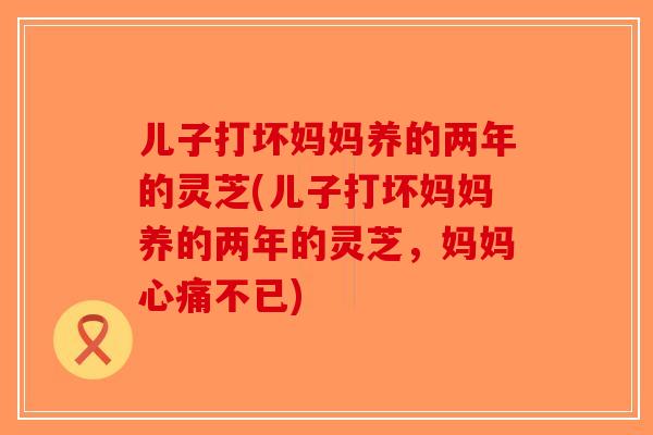儿子打坏妈妈养的两年的灵芝(儿子打坏妈妈养的两年的灵芝，妈妈心痛不已)