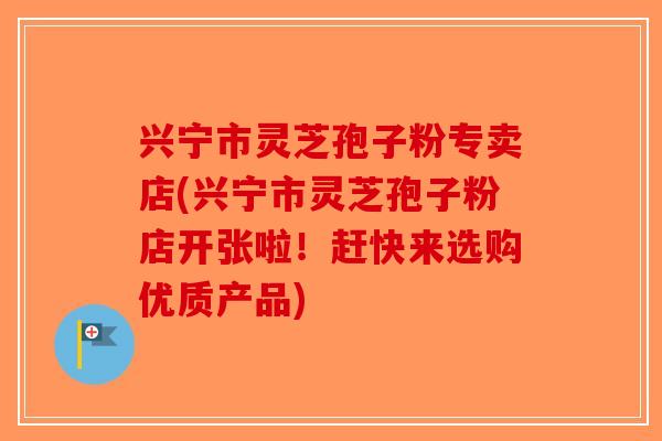 兴宁市灵芝孢子粉专卖店(兴宁市灵芝孢子粉店开张啦！赶快来选购优质产品)