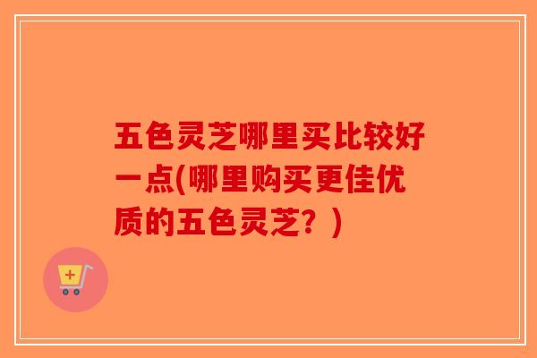 五色灵芝哪里买比较好一点(哪里购买更佳优质的五色灵芝？)