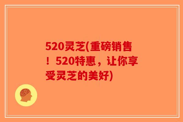 520灵芝(重磅销售！520特惠，让你享受灵芝的美好)