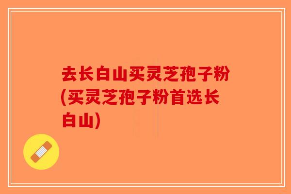 去长白山买灵芝孢子粉(买灵芝孢子粉首选长白山)