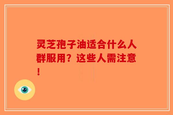 灵芝孢子油适合什么人群服用?这些人需注意! 灵芝孢子油适合什么人群服用?这些人需注意!