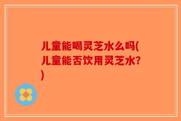 儿童能喝灵芝水么吗(儿童能否饮用灵芝水？)