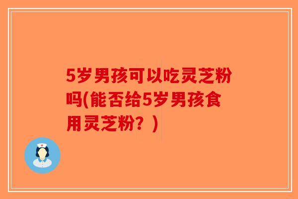5岁男孩可以吃灵芝粉吗(能否给5岁男孩食用灵芝粉？)