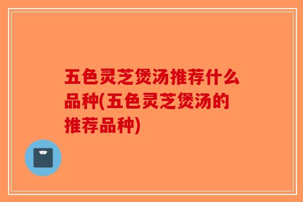 五色灵芝煲汤推荐什么品种(五色灵芝煲汤的推荐品种)