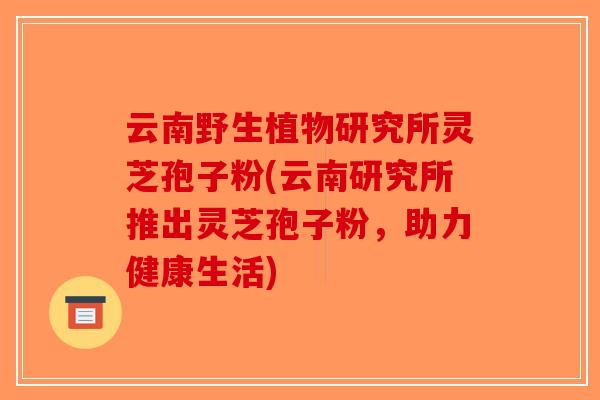 云南野生植物研究所灵芝孢子粉(云南研究所推出灵芝孢子粉，助力健康生活)