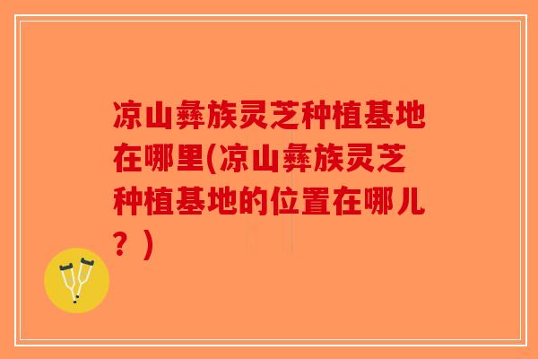 凉山彝族灵芝种植基地在哪里(凉山彝族灵芝种植基地的位置在哪儿？)
