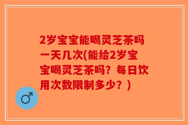 2岁宝宝能喝灵芝茶吗一天几次(能给2岁宝宝喝灵芝茶吗？每日饮用次数限制多少？)