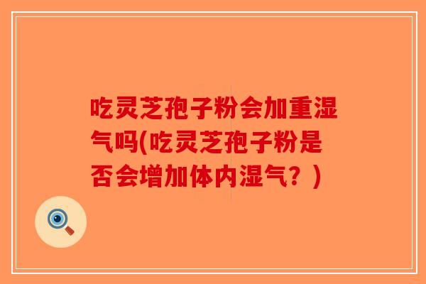 吃灵芝孢子粉会加重湿气吗(吃灵芝孢子粉是否会增加体内湿气？)