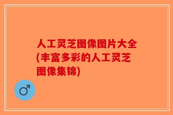 人工灵芝图像图片大全(丰富多彩的人工灵芝图像集锦)