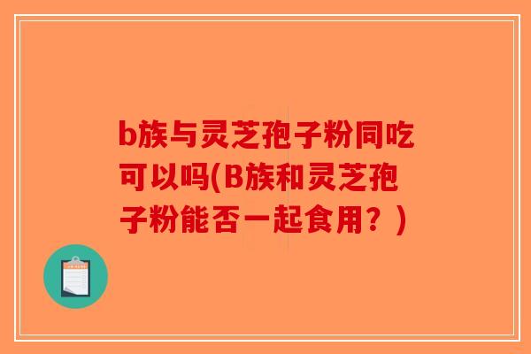 b族与灵芝孢子粉同吃可以吗(B族和灵芝孢子粉能否一起食用？)