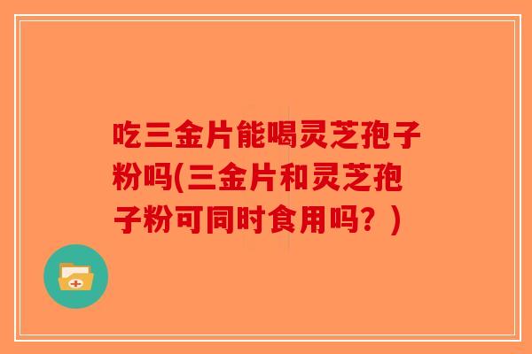 吃三金片能喝灵芝孢子粉吗(三金片和灵芝孢子粉可同时食用吗？)