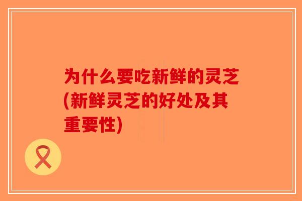 为什么要吃新鲜的灵芝(新鲜灵芝的好处及其重要性)