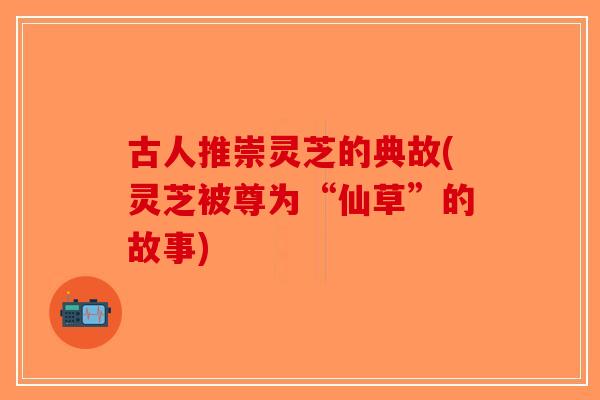 古人推崇灵芝的典故(灵芝被尊为“仙草”的故事)