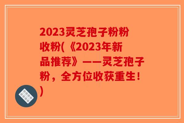 2023灵芝孢子粉粉收粉(《2023年新品推荐》——灵芝孢子粉，全方位收获重生！)