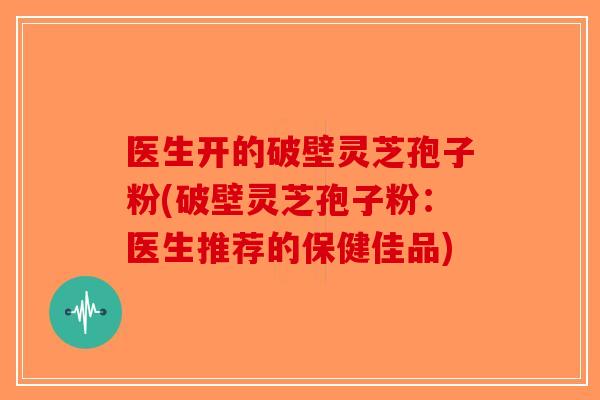 医生开的破壁灵芝孢子粉(破壁灵芝孢子粉：医生推荐的保健佳品)