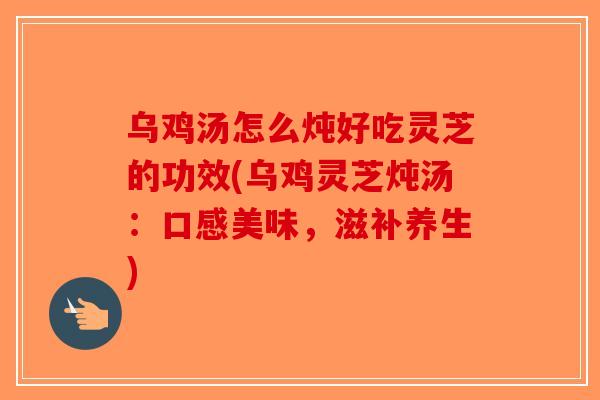 乌鸡汤怎么炖好吃灵芝的功效(乌鸡灵芝炖汤：口感美味，滋补养生)
