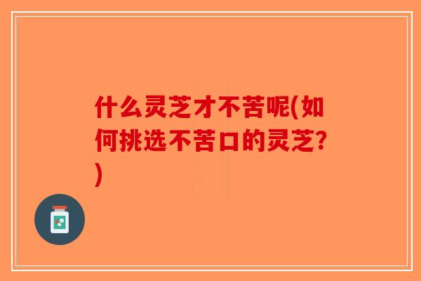 什么灵芝才不苦呢(如何挑选不苦口的灵芝？)