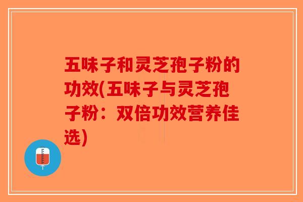 五味子和灵芝孢子粉的功效(五味子与灵芝孢子粉：双倍功效营养佳选)
