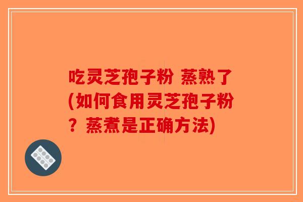 吃灵芝孢子粉 蒸熟了(如何食用灵芝孢子粉？蒸煮是正确方法)