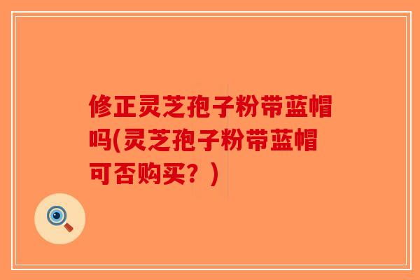 修正灵芝孢子粉带蓝帽吗(灵芝孢子粉带蓝帽可否购买？)
