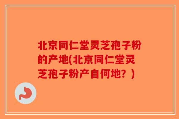 北京同仁堂灵芝孢子粉的产地(北京同仁堂灵芝孢子粉产自何地？)