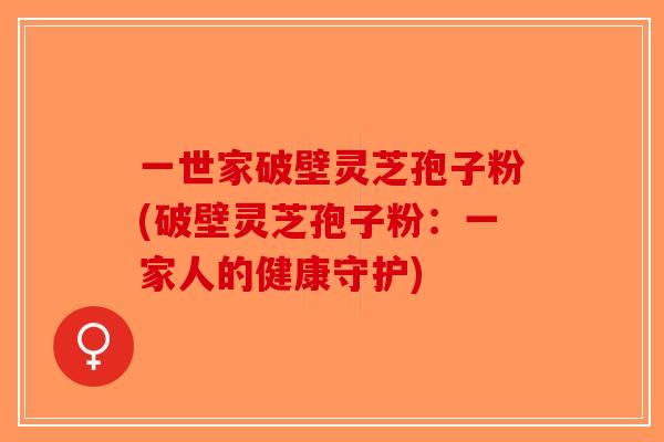 一世家破壁灵芝孢子粉(破壁灵芝孢子粉：一家人的健康守护)