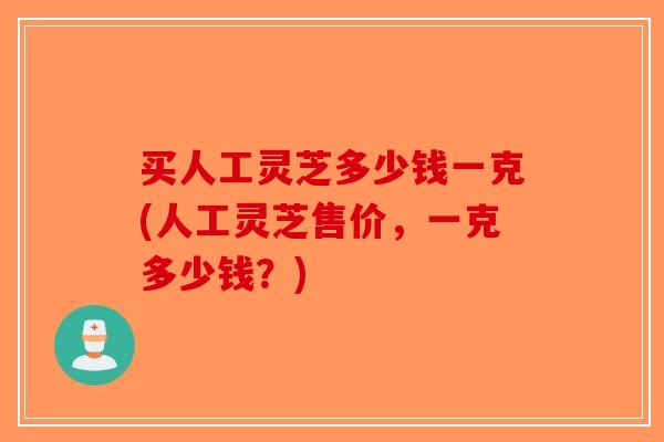 买人工灵芝多少钱一克(人工灵芝售价，一克多少钱？)