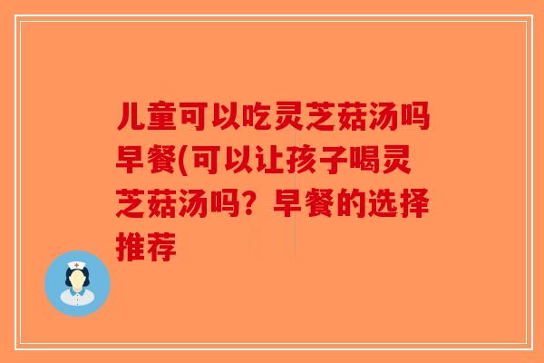 儿童可以吃灵芝菇汤吗早餐(可以让孩子喝灵芝菇汤吗？早餐的选择推荐