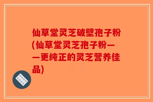 仙草堂灵芝破壁孢子粉(仙草堂灵芝孢子粉——更纯正的灵芝营养佳品)