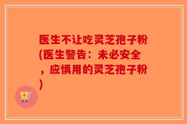 医生不让吃灵芝孢子粉(医生警告：未必安全，应慎用的灵芝孢子粉)