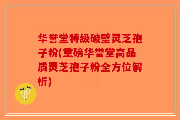 华誉堂特级破壁灵芝孢子粉(重磅华誉堂高品质灵芝孢子粉全方位解析)